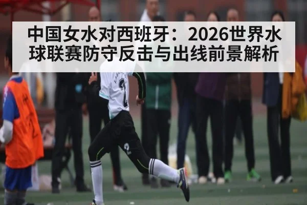 中国女水对西班牙:2026世界水球联赛防守反击与出线前景解析