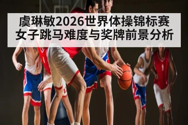 虞琳敏2026世界体操锦标赛女子跳马难度与奖牌前景分析
